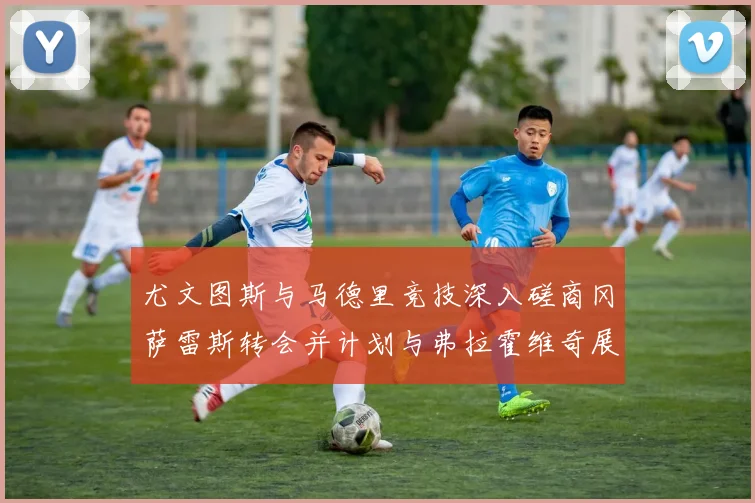 尤文图斯与马德里竞技深入磋商冈萨雷斯转会并计划与弗拉霍维奇展开谈判