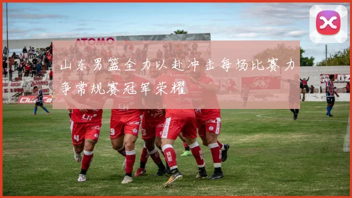 山东男篮全力以赴冲击每场比赛力争常规赛冠军荣耀
