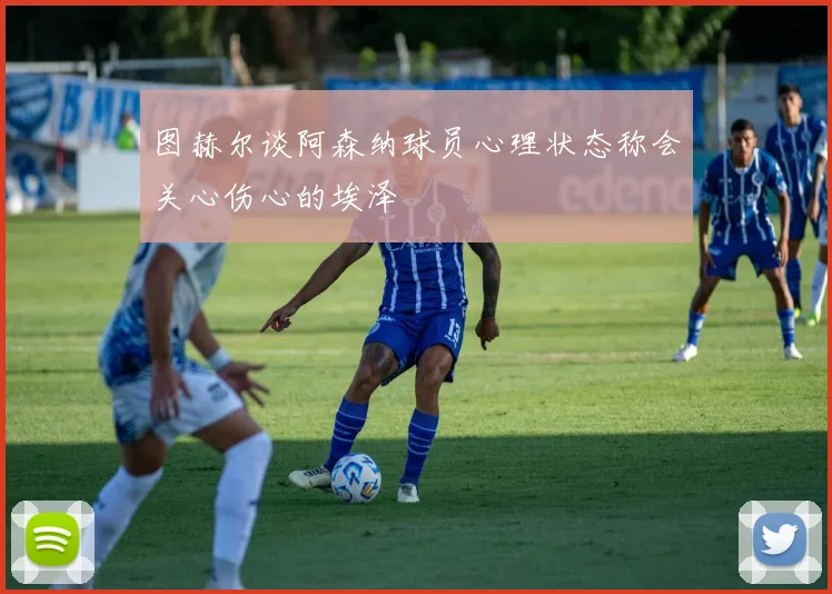 图赫尔谈阿森纳球员心理状态称会关心伤心的埃泽