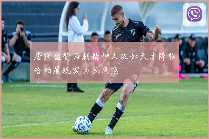 唐斯盛赞马刺精神文班如天才降临哈珀展现实力派风范