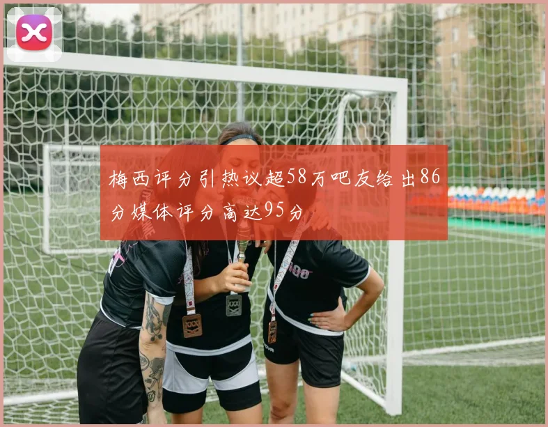 梅西评分引热议超58万吧友给出86分媒体评分高达95分
