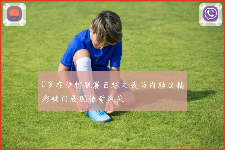C罗在沙特联赛百球之夜马内助攻精彩破门展现传奇风采